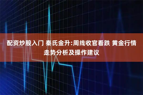 配资炒股入门 秦氏金升:周线收官看跌 黄金行情走势分析及操作建议