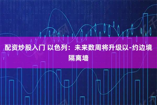 配资炒股入门 以色列：未来数周将升级以-约边境隔离墙