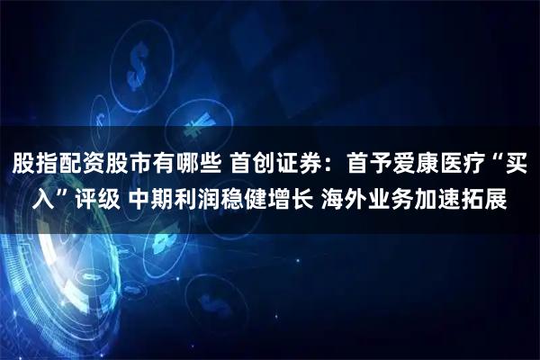 股指配资股市有哪些 首创证券：首予爱康医疗“买入”评级 中期利润稳健增长 海外业务加速拓展
