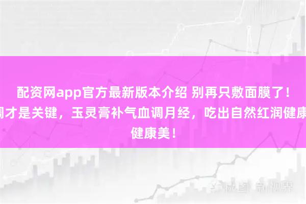 配资网app官方最新版本介绍 别再只敷面膜了！内调才是关键，玉灵膏补气血调月经，吃出自然红润健康美！