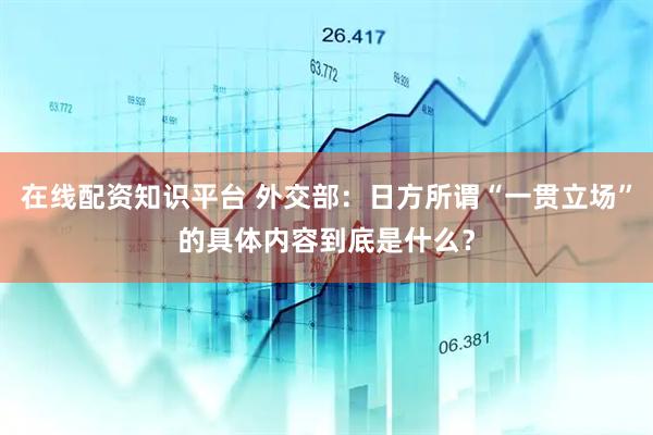 在线配资知识平台 外交部：日方所谓“一贯立场”的具体内容到底是什么？