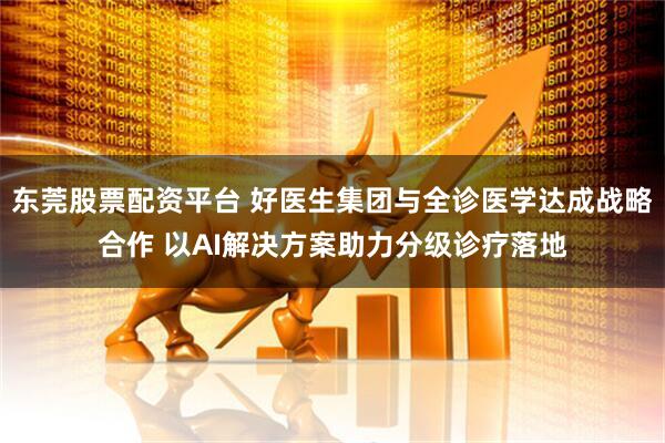 东莞股票配资平台 好医生集团与全诊医学达成战略合作 以AI解决方案助力分级诊疗落地
