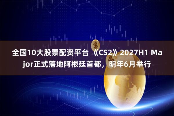 全国10大股票配资平台 《CS2》2027H1 Major正式落地阿根廷首都，明年6月举行