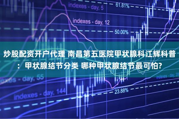 炒股配资开户代理 南昌第五医院甲状腺科江辉科普：甲状腺结节分类 哪种甲状腺结节最可怕?