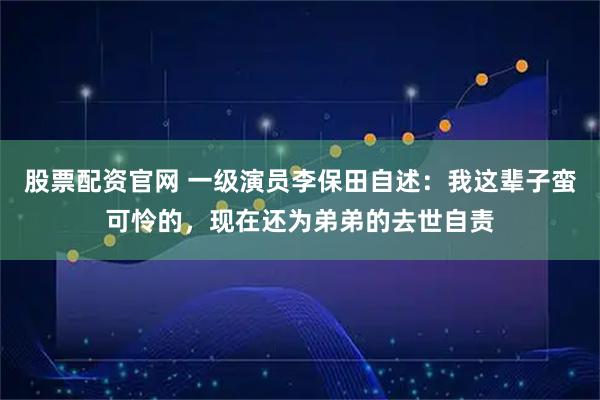 股票配资官网 一级演员李保田自述：我这辈子蛮可怜的，现在还为弟弟的去世自责