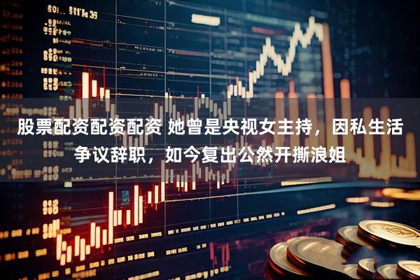 股票配资配资配资 她曾是央视女主持，因私生活争议辞职，如今复出公然开撕浪姐