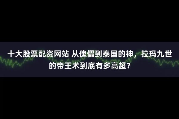 十大股票配资网站 从傀儡到泰国的神，拉玛九世的帝王术到底有多高超？
