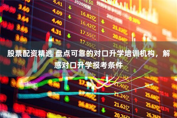 股票配资精选 盘点可靠的对口升学培训机构，解惑对口升学报考条件