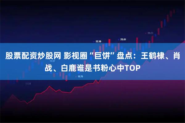 股票配资炒股网 影视圈“巨饼”盘点：王鹤棣、肖战、白鹿谁是书粉心中TOP