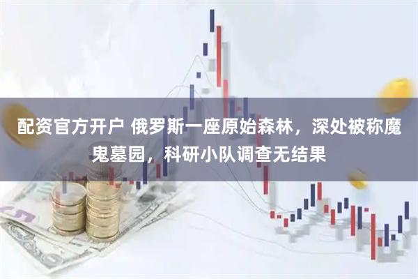 配资官方开户 俄罗斯一座原始森林，深处被称魔鬼墓园，科研小队调查无结果