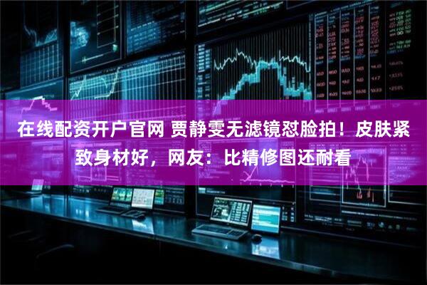 在线配资开户官网 贾静雯无滤镜怼脸拍！皮肤紧致身材好，网友：比精修图还耐看