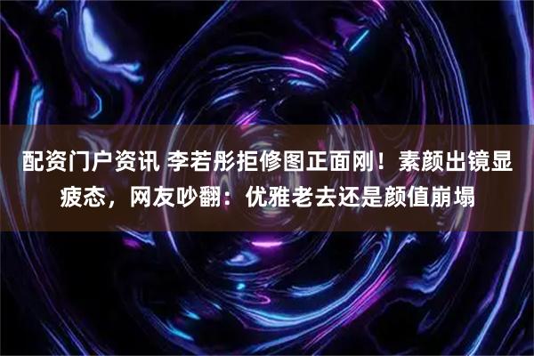 配资门户资讯 李若彤拒修图正面刚！素颜出镜显疲态，网友吵翻：优雅老去还是颜值崩塌