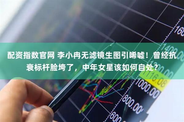 配资指数官网 李小冉无滤镜生图引唏嘘！曾经抗衰标杆脸垮了，中年女星该如何自处？