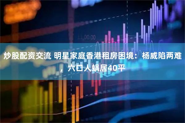 炒股配资交流 明星家庭香港租房困境：杨威陷两难，六口人蜗居40平