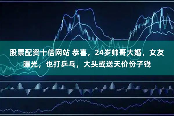 股票配资十倍网站 恭喜，24岁帅哥大婚，女友曝光，也打乒乓，大头或送天价份子钱
