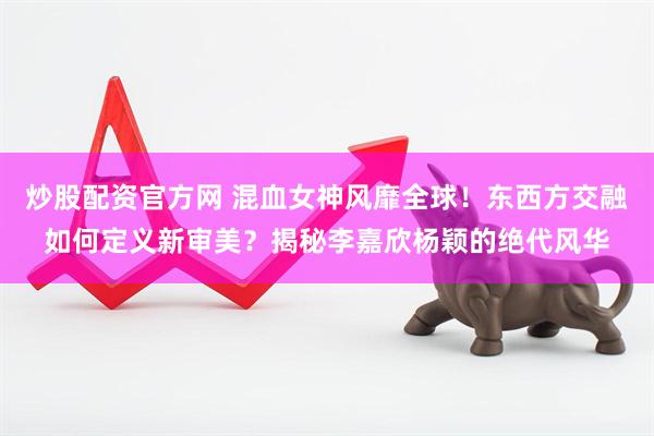 炒股配资官方网 混血女神风靡全球！东西方交融如何定义新审美？揭秘李嘉欣杨颖的绝代风华