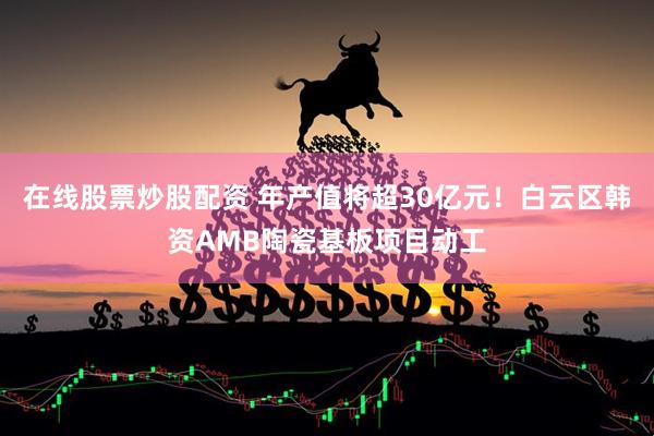 在线股票炒股配资 年产值将超30亿元！白云区韩资AMB陶瓷基板项目动工