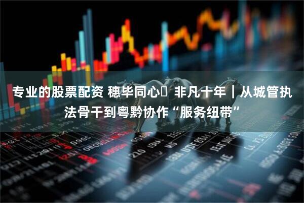 专业的股票配资 穗毕同心・非凡十年｜从城管执法骨干到粤黔协作“服务纽带”