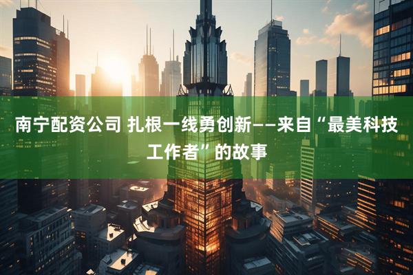 南宁配资公司 扎根一线勇创新——来自“最美科技工作者”的故事