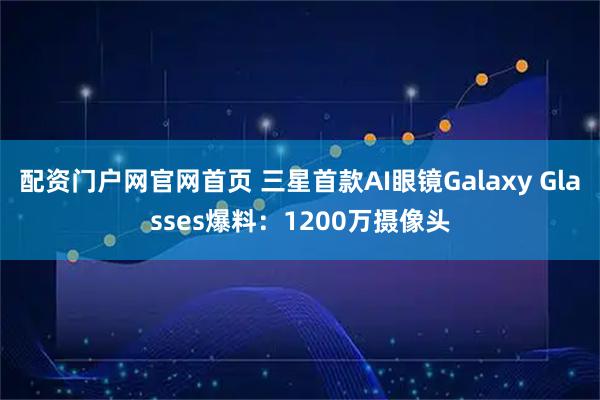 配资门户网官网首页 三星首款AI眼镜Galaxy Glasses爆料：1200万摄像头