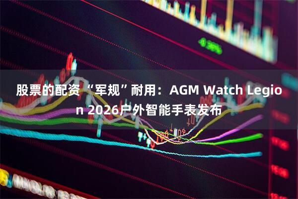 股票的配资 “军规”耐用：AGM Watch Legion 2026户外智能手表发布