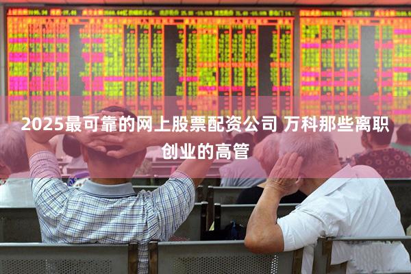 2025最可靠的网上股票配资公司 万科那些离职创业的高管