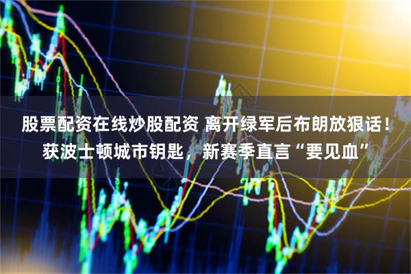 股票配资在线炒股配资 离开绿军后布朗放狠话！获波士顿城市钥匙，新赛季直言“要见血”