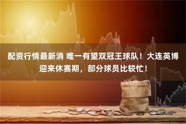 配资行情最新消 唯一有望双冠王球队！大连英博迎来休赛期，部分球员比较忙！